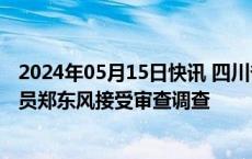 2024年05月15日快讯 四川省人大监察和司法委员会主任委员郑东风接受审查调查