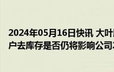 2024年05月16日快讯 大叶股份收年报问询函：要求说明客户去库存是否仍将影响公司2024年经营