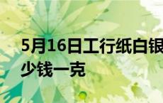 5月16日工行纸白银价格多少钱 白银价格多少钱一克