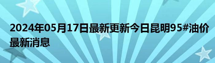 2024年05月17日最新更新今日昆明95#油价最新消息