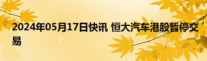 2024年05月17日快讯 恒大汽车港股暂停交易