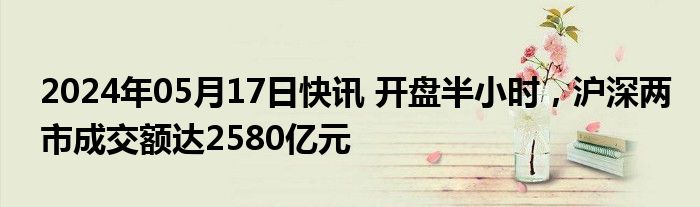 2024年05月17日快讯 开盘半小时，沪深两市成交额达2580亿元