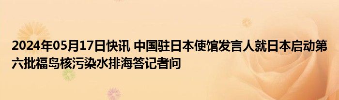 2024年05月17日快讯 中国驻日本使馆发言人就日本启动第六批福岛核污染水排海答记者问