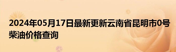 2024年05月17日最新更新云南省昆明市0号柴油价格查询