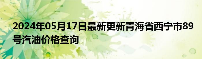 2024年05月17日最新更新青海省西宁市89号汽油价格查询