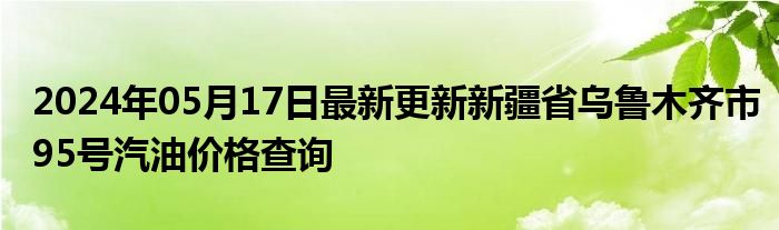 2024年05月17日最新更新新疆省乌鲁木齐市95号汽油价格查询