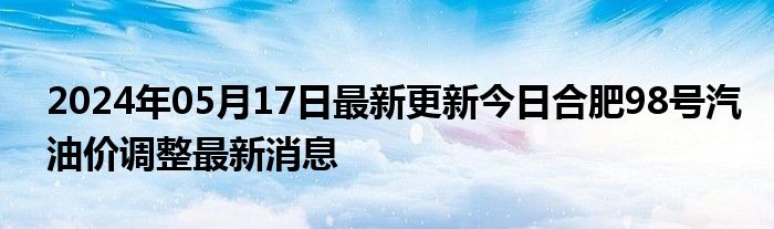 2024年05月17日最新更新今日合肥98号汽油价调整最新消息