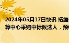 2024年05月17日快讯 拓维信息：子公司为中国移动新型智算中心采购中标候选人，预中标约16.71亿元