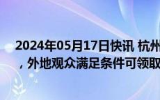 2024年05月17日快讯 杭州：拟发放“杭州文商旅消费卡”，外地观众满足条件可领取价值1672元消费卡