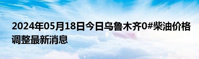 2024年05月18日今日乌鲁木齐0#柴油价格调整最新消息