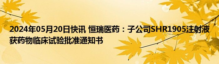 2024年05月20日快讯 恒瑞医药：子公司SHR1905注射液获药物临床试验批准通知书