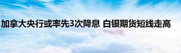 加拿大央行或率先3次降息 白银期货短线走高