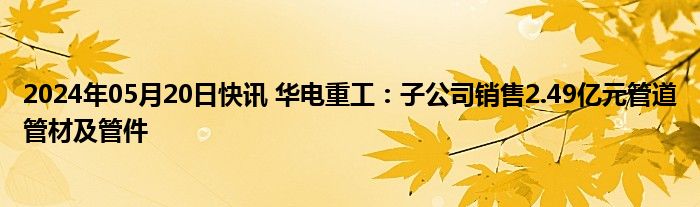 2024年05月20日快讯 华电重工：子公司销售2.49亿元管道管材及管件