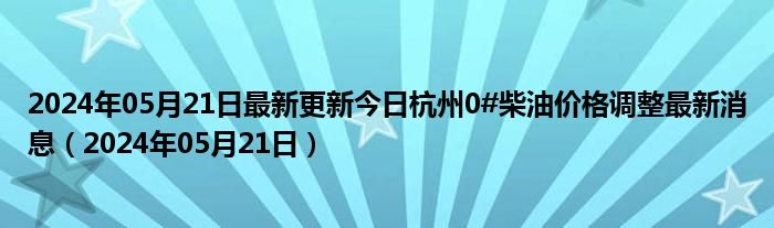 2024年05月21日最新更新今日杭州0#柴油价格调整最新消息（2024年05月21日）