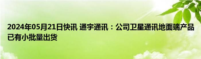 2024年05月21日快讯 通宇通讯：公司卫星通讯地面端产品已有小批量出货