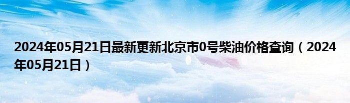 2024年05月21日最新更新北京市0号柴油价格查询（2024年05月21日）