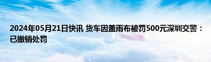 2024年05月21日快讯 货车因盖雨布被罚500元深圳交警：已撤销处罚