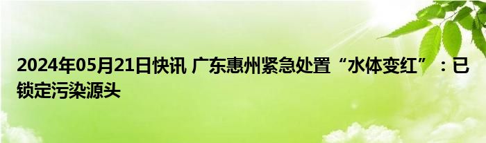 2024年05月21日快讯 广东惠州紧急处置“水体变红”：已锁定污染源头