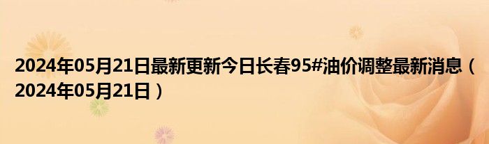 2024年05月21日最新更新今日长春95#油价调整最新消息（2024年05月21日）