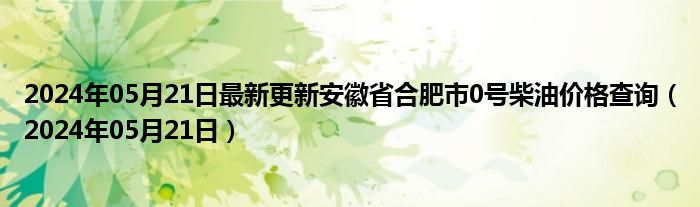 2024年05月21日最新更新安徽省合肥市0号柴油价格查询（2024年05月21日）