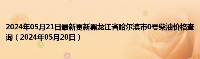 2024年05月21日最新更新黑龙江省哈尔滨市0号柴油价格查询（2024年05月20日）