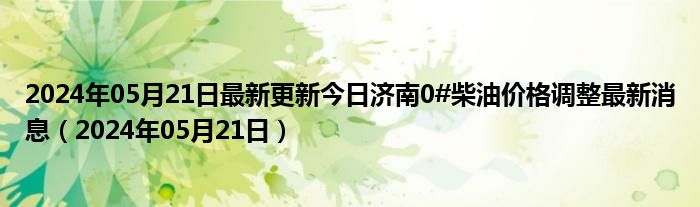 2024年05月21日最新更新今日济南0#柴油价格调整最新消息（2024年05月21日）