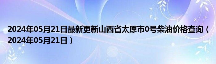 2024年05月21日最新更新山西省太原市0号柴油价格查询（2024年05月21日）