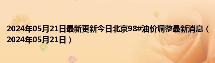 2024年05月21日最新更新今日北京98#油价调整最新消息（2024年05月21日）