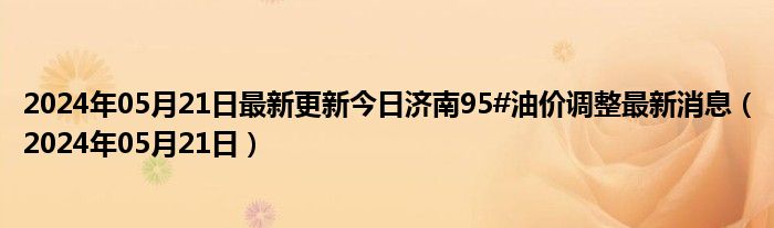 2024年05月21日最新更新今日济南95#油价调整最新消息（2024年05月21日）