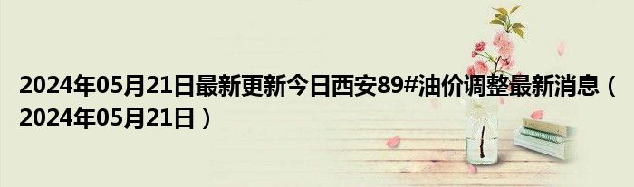 2024年05月21日最新更新今日西安89#油价调整最新消息（2024年05月21日）