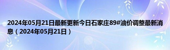 2024年05月21日最新更新今日石家庄89#油价调整最新消息（2024年05月21日）