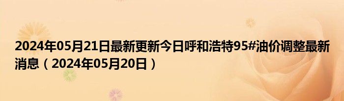 2024年05月21日最新更新今日呼和浩特95#油价调整最新消息（2024年05月20日）