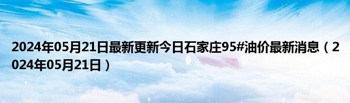 2024年05月21日最新更新今日石家庄95#油价最新消息（2024年05月21日）