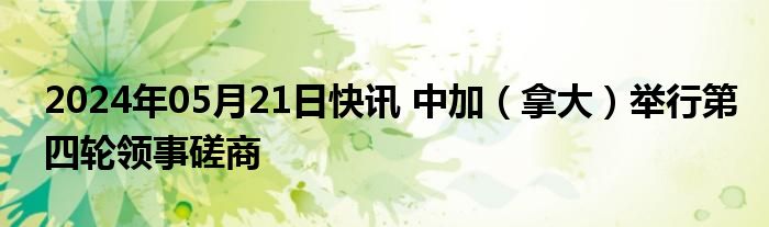 2024年05月21日快讯 中加（拿大）举行第四轮领事磋商