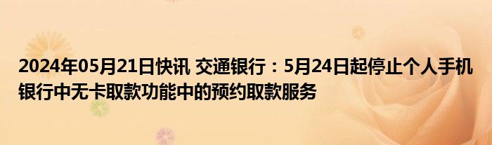 2024年05月21日快讯 交通银行：5月24日起停止个人手机银行中无卡取款功能中的预约取款服务