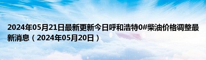 2024年05月21日最新更新今日呼和浩特0#柴油价格调整最新消息（2024年05月20日）