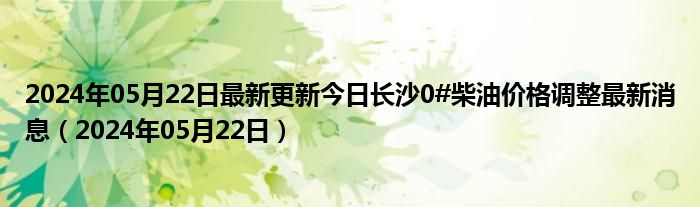 2024年05月22日最新更新今日长沙0#柴油价格调整最新消息（2024年05月22日）