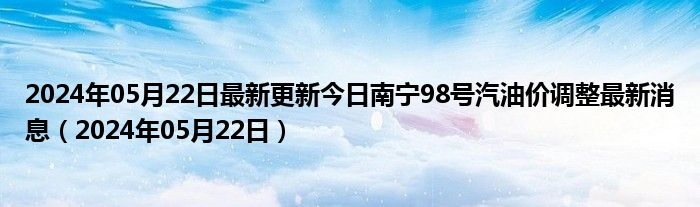 2024年05月22日最新更新今日南宁98号汽油价调整最新消息（2024年05月22日）