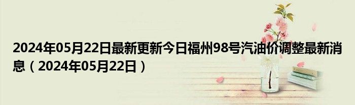 2024年05月22日最新更新今日福州98号汽油价调整最新消息（2024年05月22日）