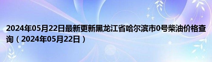 2024年05月22日最新更新黑龙江省哈尔滨市0号柴油价格查询（2024年05月22日）