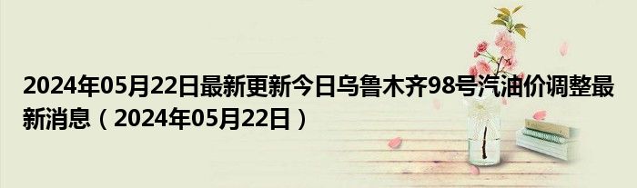 2024年05月22日最新更新今日乌鲁木齐98号汽油价调整最新消息（2024年05月22日）