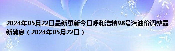 2024年05月22日最新更新今日呼和浩特98号汽油价调整最新消息（2024年05月22日）