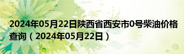 2024年05月22日陕西省西安市0号柴油价格查询（2024年05月22日）