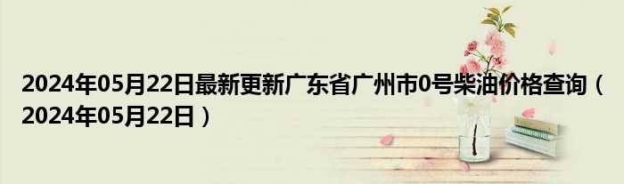 2024年05月22日最新更新广东省广州市0号柴油价格查询（2024年05月22日）