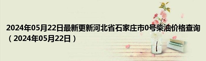 2024年05月22日最新更新河北省石家庄市0号柴油价格查询（2024年05月22日）