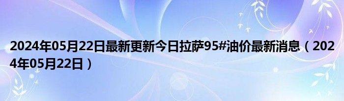 2024年05月22日最新更新今日拉萨95#油价最新消息（2024年05月22日）