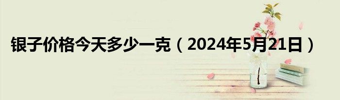 银子价格今天多少一克（2024年5月21日）