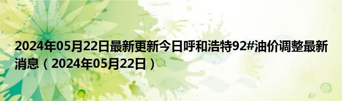 2024年05月22日最新更新今日呼和浩特92#油价调整最新消息（2024年05月22日）