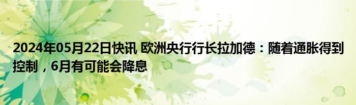 2024年05月22日快讯 欧洲央行行长拉加德：随着通胀得到控制，6月有可能会降息