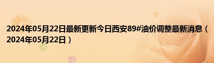 2024年05月22日最新更新今日西安89#油价调整最新消息（2024年05月22日）